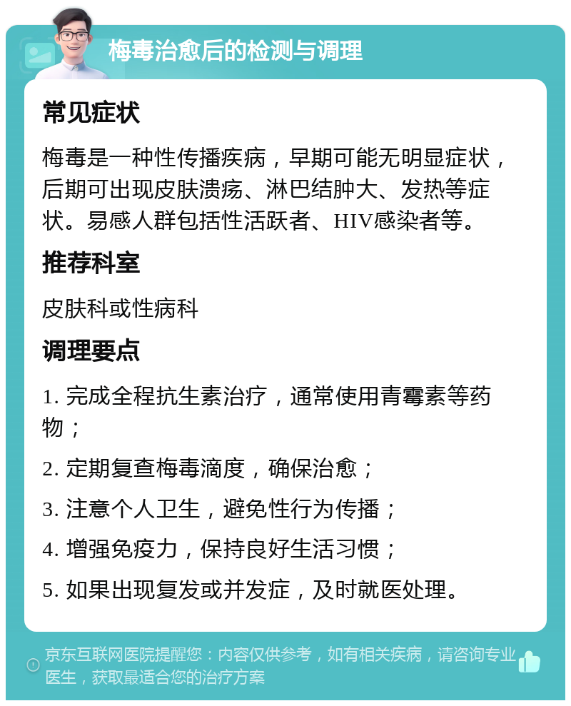 梅毒治愈后的检测与调理 常见症状 梅毒是一种性传播疾病，早期可能无明显症状，后期可出现皮肤溃疡、淋巴结肿大、发热等症状。易感人群包括性活跃者、HIV感染者等。 推荐科室 皮肤科或性病科 调理要点 1. 完成全程抗生素治疗，通常使用青霉素等药物； 2. 定期复查梅毒滴度，确保治愈； 3. 注意个人卫生，避免性行为传播； 4. 增强免疫力，保持良好生活习惯； 5. 如果出现复发或并发症，及时就医处理。