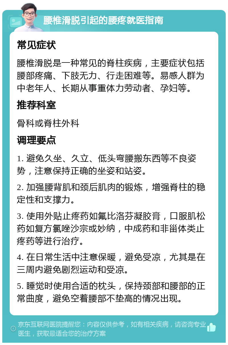 腰椎滑脱引起的腰疼就医指南 常见症状 腰椎滑脱是一种常见的脊柱疾病，主要症状包括腰部疼痛、下肢无力、行走困难等。易感人群为中老年人、长期从事重体力劳动者、孕妇等。 推荐科室 骨科或脊柱外科 调理要点 1. 避免久坐、久立、低头弯腰搬东西等不良姿势，注意保持正确的坐姿和站姿。 2. 加强腰背肌和颈后肌肉的锻炼，增强脊柱的稳定性和支撑力。 3. 使用外贴止疼药如氟比洛芬凝胶膏，口服肌松药如复方氯唑沙宗或妙纳，中成药和非甾体类止疼药等进行治疗。 4. 在日常生活中注意保暖，避免受凉，尤其是在三周内避免剧烈运动和受凉。 5. 睡觉时使用合适的枕头，保持颈部和腰部的正常曲度，避免空着腰部不垫高的情况出现。