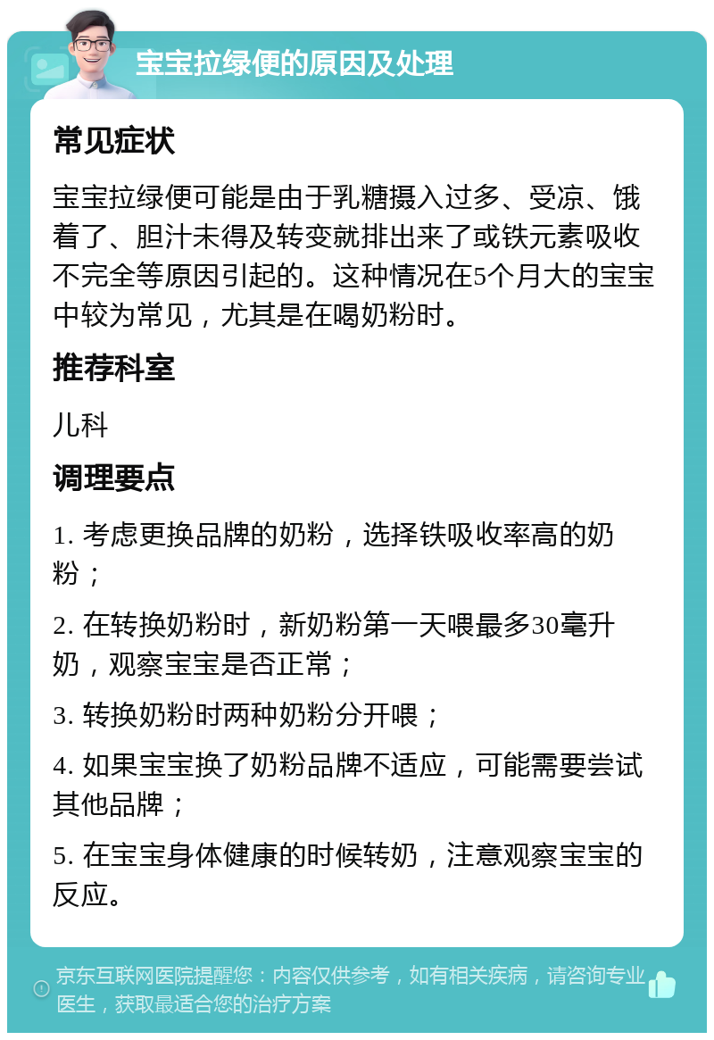 宝宝拉绿便的原因及处理 常见症状 宝宝拉绿便可能是由于乳糖摄入过多、受凉、饿着了、胆汁未得及转变就排出来了或铁元素吸收不完全等原因引起的。这种情况在5个月大的宝宝中较为常见，尤其是在喝奶粉时。 推荐科室 儿科 调理要点 1. 考虑更换品牌的奶粉，选择铁吸收率高的奶粉； 2. 在转换奶粉时，新奶粉第一天喂最多30毫升奶，观察宝宝是否正常； 3. 转换奶粉时两种奶粉分开喂； 4. 如果宝宝换了奶粉品牌不适应，可能需要尝试其他品牌； 5. 在宝宝身体健康的时候转奶，注意观察宝宝的反应。