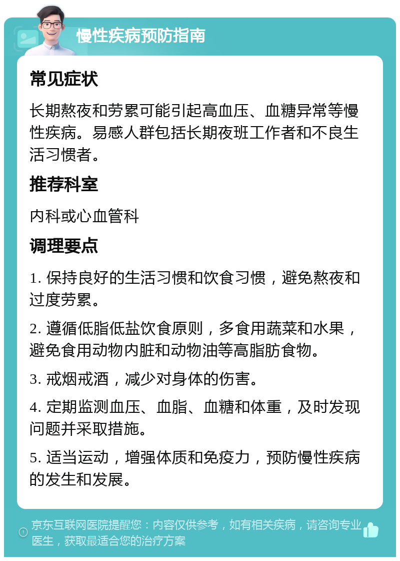 慢性疾病预防指南 常见症状 长期熬夜和劳累可能引起高血压、血糖异常等慢性疾病。易感人群包括长期夜班工作者和不良生活习惯者。 推荐科室 内科或心血管科 调理要点 1. 保持良好的生活习惯和饮食习惯，避免熬夜和过度劳累。 2. 遵循低脂低盐饮食原则，多食用蔬菜和水果，避免食用动物内脏和动物油等高脂肪食物。 3. 戒烟戒酒，减少对身体的伤害。 4. 定期监测血压、血脂、血糖和体重，及时发现问题并采取措施。 5. 适当运动，增强体质和免疫力，预防慢性疾病的发生和发展。