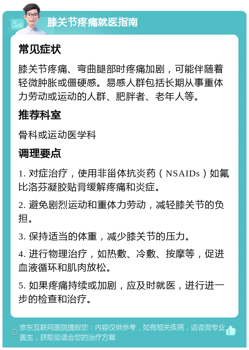 膝关节疼痛就医指南 常见症状 膝关节疼痛、弯曲腿部时疼痛加剧，可能伴随着轻微肿胀或僵硬感。易感人群包括长期从事重体力劳动或运动的人群、肥胖者、老年人等。 推荐科室 骨科或运动医学科 调理要点 1. 对症治疗，使用非甾体抗炎药（NSAIDs）如氟比洛芬凝胶贴膏缓解疼痛和炎症。 2. 避免剧烈运动和重体力劳动，减轻膝关节的负担。 3. 保持适当的体重，减少膝关节的压力。 4. 进行物理治疗，如热敷、冷敷、按摩等，促进血液循环和肌肉放松。 5. 如果疼痛持续或加剧，应及时就医，进行进一步的检查和治疗。