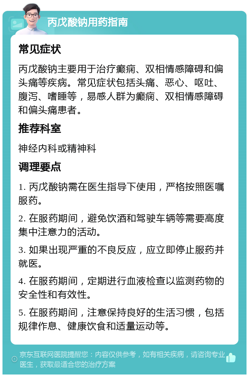 丙戊酸钠用药指南 常见症状 丙戊酸钠主要用于治疗癫痫、双相情感障碍和偏头痛等疾病。常见症状包括头痛、恶心、呕吐、腹泻、嗜睡等，易感人群为癫痫、双相情感障碍和偏头痛患者。 推荐科室 神经内科或精神科 调理要点 1. 丙戊酸钠需在医生指导下使用，严格按照医嘱服药。 2. 在服药期间，避免饮酒和驾驶车辆等需要高度集中注意力的活动。 3. 如果出现严重的不良反应，应立即停止服药并就医。 4. 在服药期间，定期进行血液检查以监测药物的安全性和有效性。 5. 在服药期间，注意保持良好的生活习惯，包括规律作息、健康饮食和适量运动等。