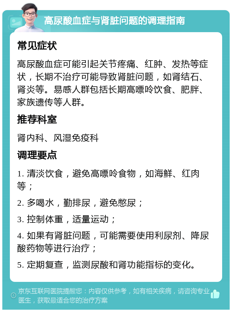 高尿酸血症与肾脏问题的调理指南 常见症状 高尿酸血症可能引起关节疼痛、红肿、发热等症状，长期不治疗可能导致肾脏问题，如肾结石、肾炎等。易感人群包括长期高嘌呤饮食、肥胖、家族遗传等人群。 推荐科室 肾内科、风湿免疫科 调理要点 1. 清淡饮食，避免高嘌呤食物，如海鲜、红肉等； 2. 多喝水，勤排尿，避免憋尿； 3. 控制体重，适量运动； 4. 如果有肾脏问题，可能需要使用利尿剂、降尿酸药物等进行治疗； 5. 定期复查，监测尿酸和肾功能指标的变化。