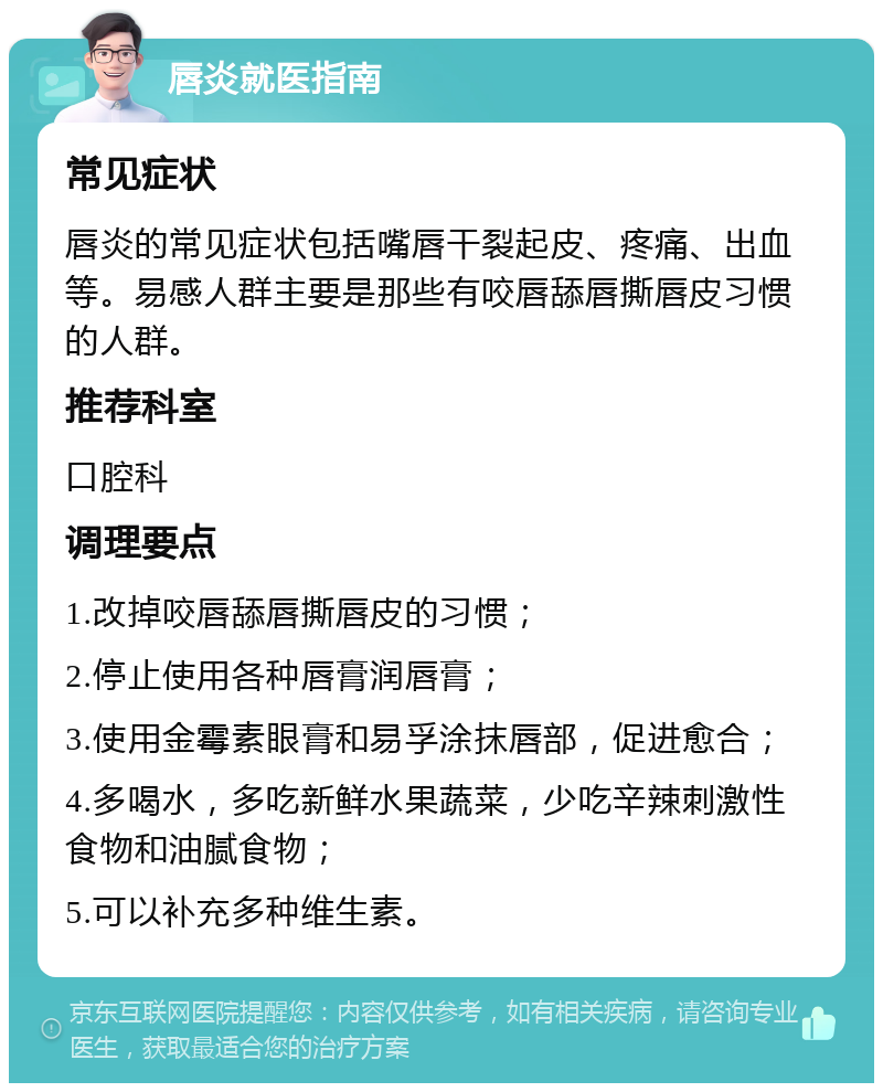 唇炎就医指南 常见症状 唇炎的常见症状包括嘴唇干裂起皮、疼痛、出血等。易感人群主要是那些有咬唇舔唇撕唇皮习惯的人群。 推荐科室 口腔科 调理要点 1.改掉咬唇舔唇撕唇皮的习惯； 2.停止使用各种唇膏润唇膏； 3.使用金霉素眼膏和易孚涂抹唇部，促进愈合； 4.多喝水，多吃新鲜水果蔬菜，少吃辛辣刺激性食物和油腻食物； 5.可以补充多种维生素。