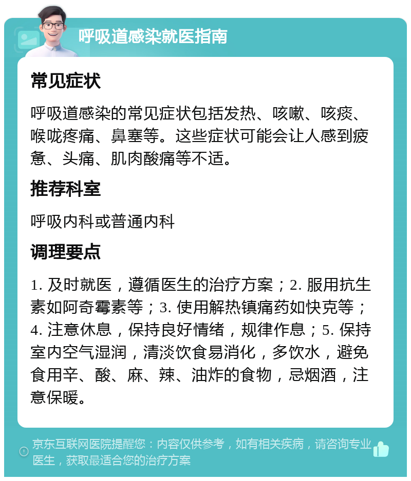 呼吸道感染就医指南 常见症状 呼吸道感染的常见症状包括发热、咳嗽、咳痰、喉咙疼痛、鼻塞等。这些症状可能会让人感到疲惫、头痛、肌肉酸痛等不适。 推荐科室 呼吸内科或普通内科 调理要点 1. 及时就医，遵循医生的治疗方案；2. 服用抗生素如阿奇霉素等；3. 使用解热镇痛药如快克等；4. 注意休息，保持良好情绪，规律作息；5. 保持室内空气湿润，清淡饮食易消化，多饮水，避免食用辛、酸、麻、辣、油炸的食物，忌烟酒，注意保暖。