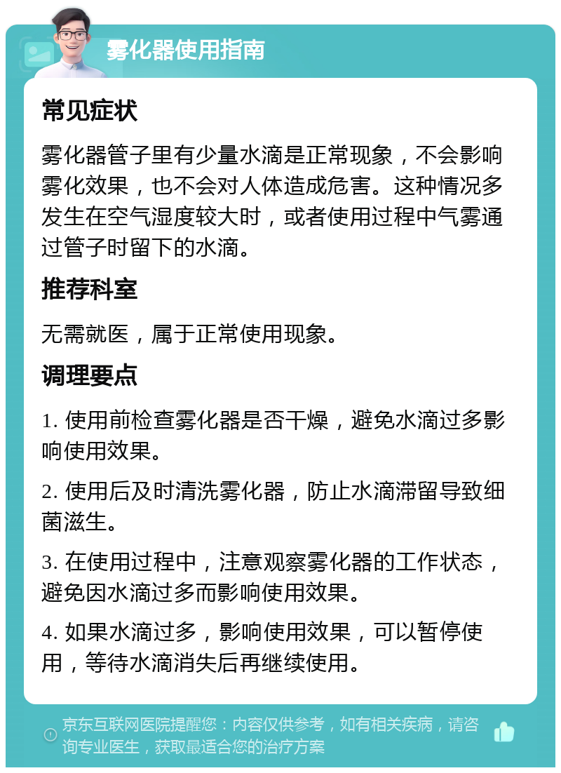 雾化器使用指南 常见症状 雾化器管子里有少量水滴是正常现象，不会影响雾化效果，也不会对人体造成危害。这种情况多发生在空气湿度较大时，或者使用过程中气雾通过管子时留下的水滴。 推荐科室 无需就医，属于正常使用现象。 调理要点 1. 使用前检查雾化器是否干燥，避免水滴过多影响使用效果。 2. 使用后及时清洗雾化器，防止水滴滞留导致细菌滋生。 3. 在使用过程中，注意观察雾化器的工作状态，避免因水滴过多而影响使用效果。 4. 如果水滴过多，影响使用效果，可以暂停使用，等待水滴消失后再继续使用。