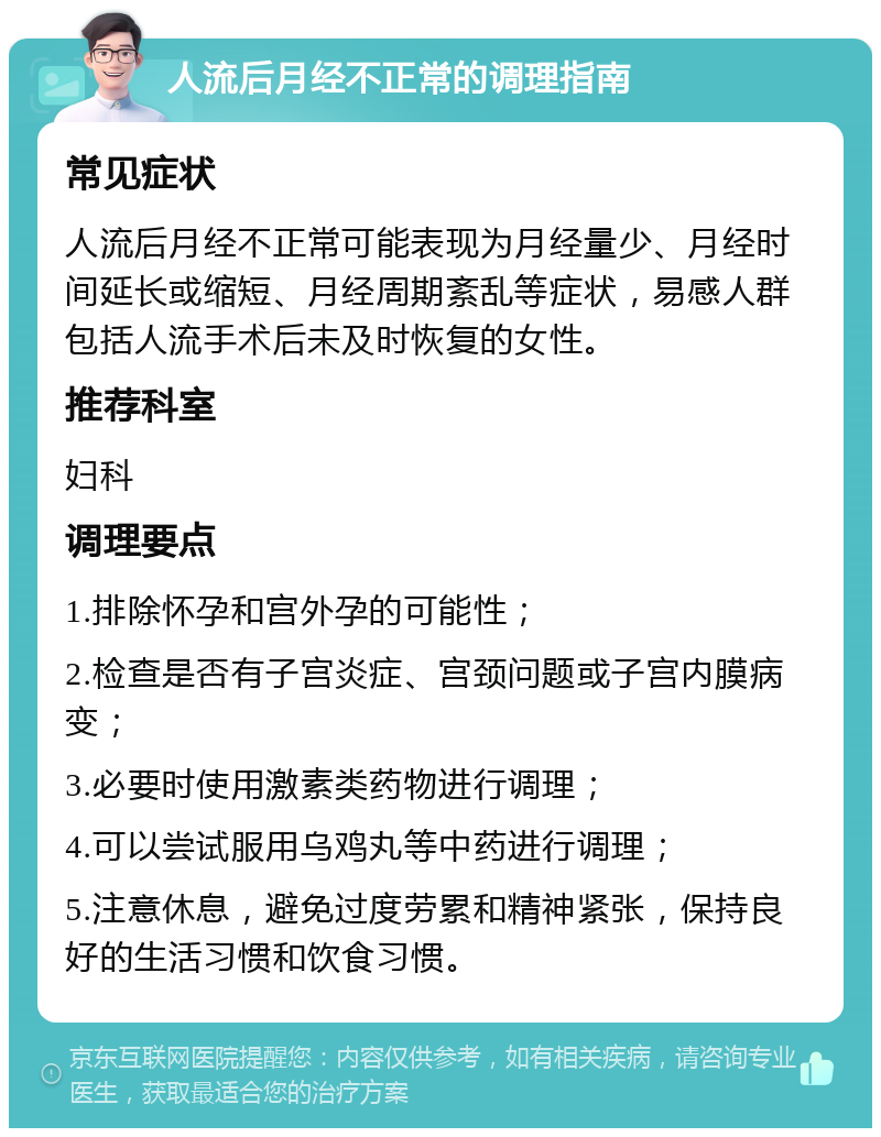 人流后月经不正常的调理指南 常见症状 人流后月经不正常可能表现为月经量少、月经时间延长或缩短、月经周期紊乱等症状，易感人群包括人流手术后未及时恢复的女性。 推荐科室 妇科 调理要点 1.排除怀孕和宫外孕的可能性； 2.检查是否有子宫炎症、宫颈问题或子宫内膜病变； 3.必要时使用激素类药物进行调理； 4.可以尝试服用乌鸡丸等中药进行调理； 5.注意休息，避免过度劳累和精神紧张，保持良好的生活习惯和饮食习惯。