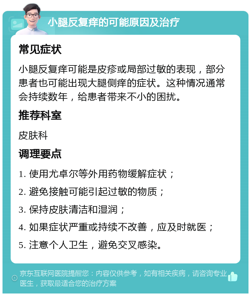 小腿反复痒的可能原因及治疗 常见症状 小腿反复痒可能是皮疹或局部过敏的表现，部分患者也可能出现大腿侧痒的症状。这种情况通常会持续数年，给患者带来不小的困扰。 推荐科室 皮肤科 调理要点 1. 使用尤卓尔等外用药物缓解症状； 2. 避免接触可能引起过敏的物质； 3. 保持皮肤清洁和湿润； 4. 如果症状严重或持续不改善，应及时就医； 5. 注意个人卫生，避免交叉感染。