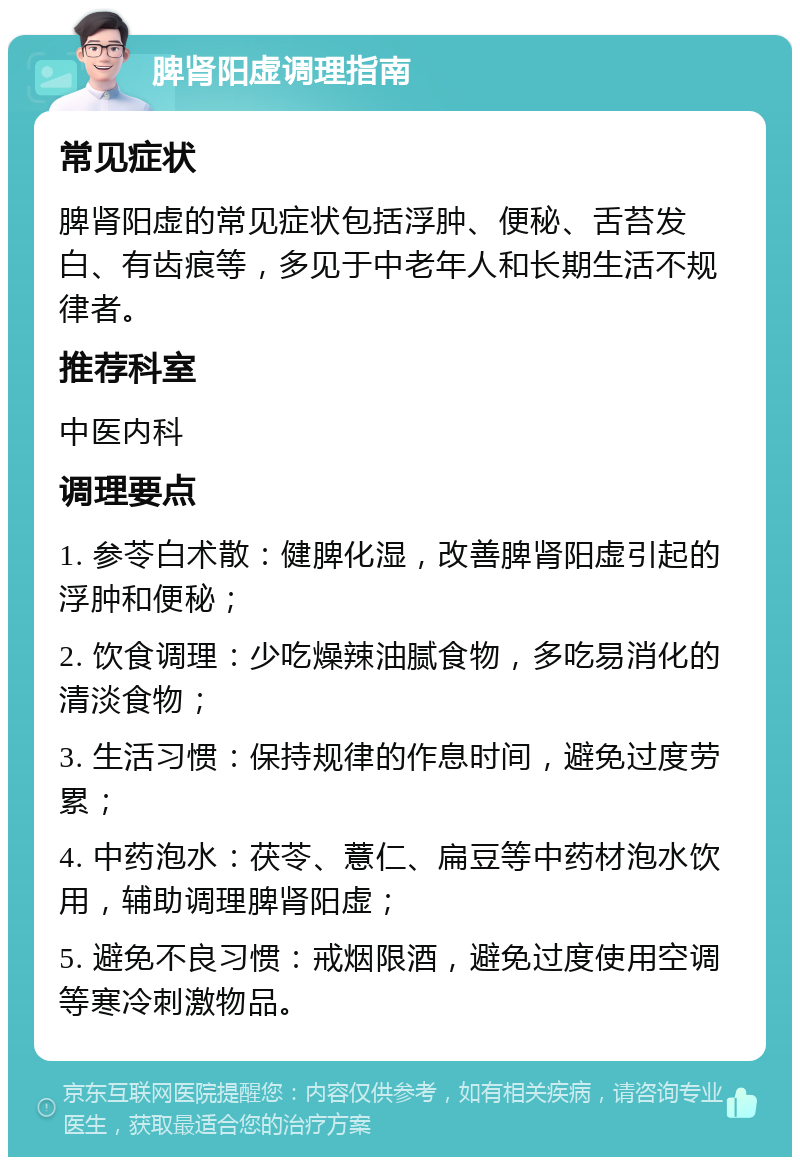 脾肾阳虚调理指南 常见症状 脾肾阳虚的常见症状包括浮肿、便秘、舌苔发白、有齿痕等，多见于中老年人和长期生活不规律者。 推荐科室 中医内科 调理要点 1. 参苓白术散：健脾化湿，改善脾肾阳虚引起的浮肿和便秘； 2. 饮食调理：少吃燥辣油腻食物，多吃易消化的清淡食物； 3. 生活习惯：保持规律的作息时间，避免过度劳累； 4. 中药泡水：茯苓、薏仁、扁豆等中药材泡水饮用，辅助调理脾肾阳虚； 5. 避免不良习惯：戒烟限酒，避免过度使用空调等寒冷刺激物品。