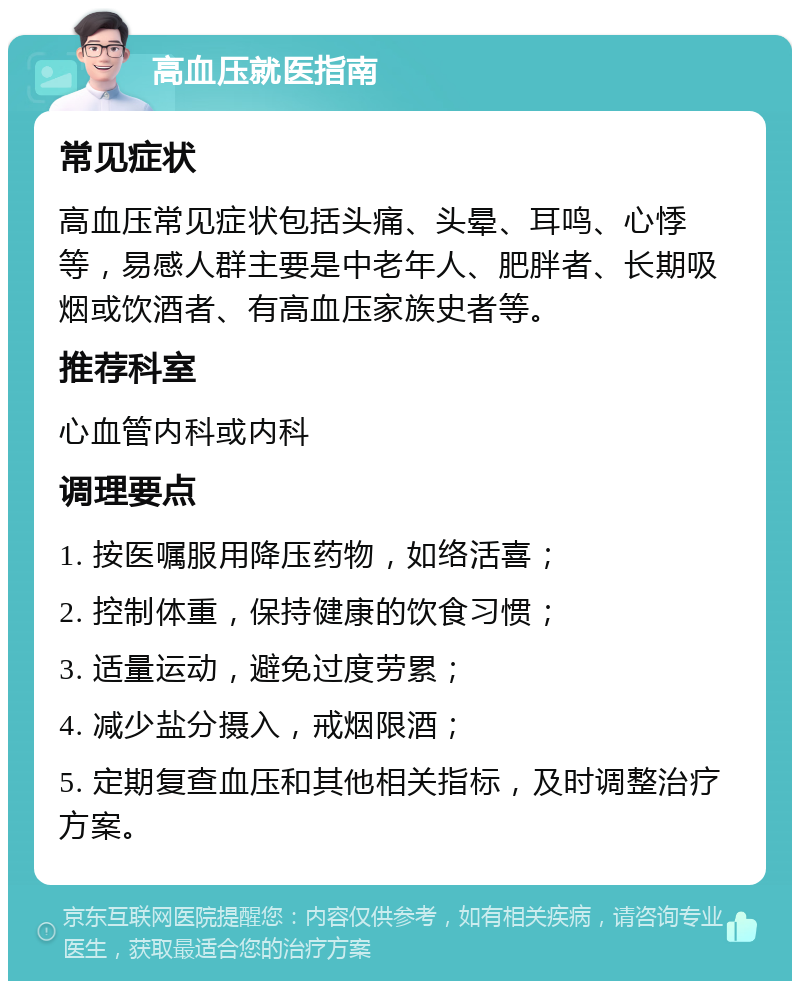 高血压就医指南 常见症状 高血压常见症状包括头痛、头晕、耳鸣、心悸等，易感人群主要是中老年人、肥胖者、长期吸烟或饮酒者、有高血压家族史者等。 推荐科室 心血管内科或内科 调理要点 1. 按医嘱服用降压药物，如络活喜； 2. 控制体重，保持健康的饮食习惯； 3. 适量运动，避免过度劳累； 4. 减少盐分摄入，戒烟限酒； 5. 定期复查血压和其他相关指标，及时调整治疗方案。