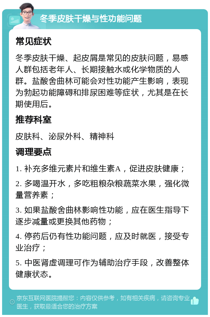 冬季皮肤干燥与性功能问题 常见症状 冬季皮肤干燥、起皮屑是常见的皮肤问题，易感人群包括老年人、长期接触水或化学物质的人群。盐酸舍曲林可能会对性功能产生影响，表现为勃起功能障碍和排尿困难等症状，尤其是在长期使用后。 推荐科室 皮肤科、泌尿外科、精神科 调理要点 1. 补充多维元素片和维生素A，促进皮肤健康； 2. 多喝温开水，多吃粗粮杂粮蔬菜水果，强化微量营养素； 3. 如果盐酸舍曲林影响性功能，应在医生指导下逐步减量或更换其他药物； 4. 停药后仍有性功能问题，应及时就医，接受专业治疗； 5. 中医肾虚调理可作为辅助治疗手段，改善整体健康状态。