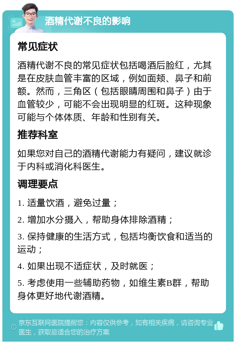 酒精代谢不良的影响 常见症状 酒精代谢不良的常见症状包括喝酒后脸红，尤其是在皮肤血管丰富的区域，例如面颊、鼻子和前额。然而，三角区（包括眼睛周围和鼻子）由于血管较少，可能不会出现明显的红斑。这种现象可能与个体体质、年龄和性别有关。 推荐科室 如果您对自己的酒精代谢能力有疑问，建议就诊于内科或消化科医生。 调理要点 1. 适量饮酒，避免过量； 2. 增加水分摄入，帮助身体排除酒精； 3. 保持健康的生活方式，包括均衡饮食和适当的运动； 4. 如果出现不适症状，及时就医； 5. 考虑使用一些辅助药物，如维生素B群，帮助身体更好地代谢酒精。