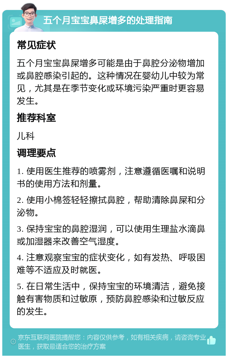 五个月宝宝鼻屎增多的处理指南 常见症状 五个月宝宝鼻屎增多可能是由于鼻腔分泌物增加或鼻腔感染引起的。这种情况在婴幼儿中较为常见，尤其是在季节变化或环境污染严重时更容易发生。 推荐科室 儿科 调理要点 1. 使用医生推荐的喷雾剂，注意遵循医嘱和说明书的使用方法和剂量。 2. 使用小棉签轻轻擦拭鼻腔，帮助清除鼻屎和分泌物。 3. 保持宝宝的鼻腔湿润，可以使用生理盐水滴鼻或加湿器来改善空气湿度。 4. 注意观察宝宝的症状变化，如有发热、呼吸困难等不适应及时就医。 5. 在日常生活中，保持宝宝的环境清洁，避免接触有害物质和过敏原，预防鼻腔感染和过敏反应的发生。