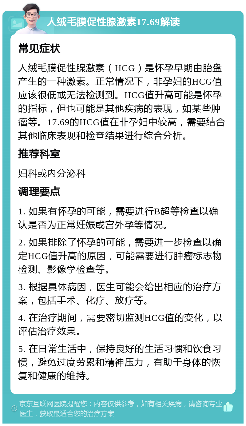 人绒毛膜促性腺激素17.69解读 常见症状 人绒毛膜促性腺激素（HCG）是怀孕早期由胎盘产生的一种激素。正常情况下，非孕妇的HCG值应该很低或无法检测到。HCG值升高可能是怀孕的指标，但也可能是其他疾病的表现，如某些肿瘤等。17.69的HCG值在非孕妇中较高，需要结合其他临床表现和检查结果进行综合分析。 推荐科室 妇科或内分泌科 调理要点 1. 如果有怀孕的可能，需要进行B超等检查以确认是否为正常妊娠或宫外孕等情况。 2. 如果排除了怀孕的可能，需要进一步检查以确定HCG值升高的原因，可能需要进行肿瘤标志物检测、影像学检查等。 3. 根据具体病因，医生可能会给出相应的治疗方案，包括手术、化疗、放疗等。 4. 在治疗期间，需要密切监测HCG值的变化，以评估治疗效果。 5. 在日常生活中，保持良好的生活习惯和饮食习惯，避免过度劳累和精神压力，有助于身体的恢复和健康的维持。