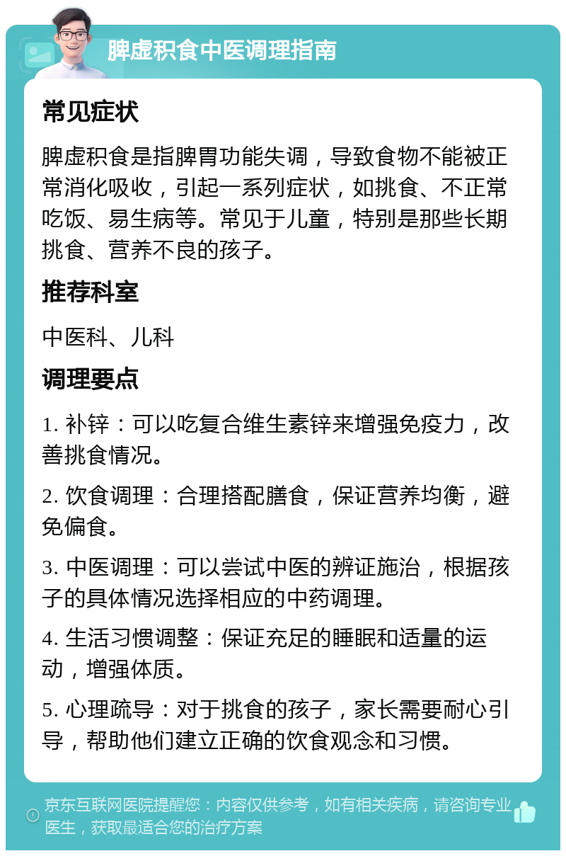 脾虚积食中医调理指南 常见症状 脾虚积食是指脾胃功能失调，导致食物不能被正常消化吸收，引起一系列症状，如挑食、不正常吃饭、易生病等。常见于儿童，特别是那些长期挑食、营养不良的孩子。 推荐科室 中医科、儿科 调理要点 1. 补锌：可以吃复合维生素锌来增强免疫力，改善挑食情况。 2. 饮食调理：合理搭配膳食，保证营养均衡，避免偏食。 3. 中医调理：可以尝试中医的辨证施治，根据孩子的具体情况选择相应的中药调理。 4. 生活习惯调整：保证充足的睡眠和适量的运动，增强体质。 5. 心理疏导：对于挑食的孩子，家长需要耐心引导，帮助他们建立正确的饮食观念和习惯。