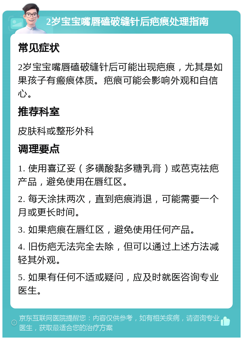 2岁宝宝嘴唇磕破缝针后疤痕处理指南 常见症状 2岁宝宝嘴唇磕破缝针后可能出现疤痕，尤其是如果孩子有瘢痕体质。疤痕可能会影响外观和自信心。 推荐科室 皮肤科或整形外科 调理要点 1. 使用喜辽妥（多磺酸黏多糖乳膏）或芭克祛疤产品，避免使用在唇红区。 2. 每天涂抹两次，直到疤痕消退，可能需要一个月或更长时间。 3. 如果疤痕在唇红区，避免使用任何产品。 4. 旧伤疤无法完全去除，但可以通过上述方法减轻其外观。 5. 如果有任何不适或疑问，应及时就医咨询专业医生。