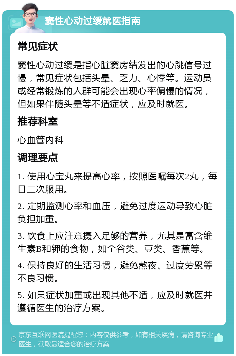 窦性心动过缓就医指南 常见症状 窦性心动过缓是指心脏窦房结发出的心跳信号过慢，常见症状包括头晕、乏力、心悸等。运动员或经常锻炼的人群可能会出现心率偏慢的情况，但如果伴随头晕等不适症状，应及时就医。 推荐科室 心血管内科 调理要点 1. 使用心宝丸来提高心率，按照医嘱每次2丸，每日三次服用。 2. 定期监测心率和血压，避免过度运动导致心脏负担加重。 3. 饮食上应注意摄入足够的营养，尤其是富含维生素B和钾的食物，如全谷类、豆类、香蕉等。 4. 保持良好的生活习惯，避免熬夜、过度劳累等不良习惯。 5. 如果症状加重或出现其他不适，应及时就医并遵循医生的治疗方案。