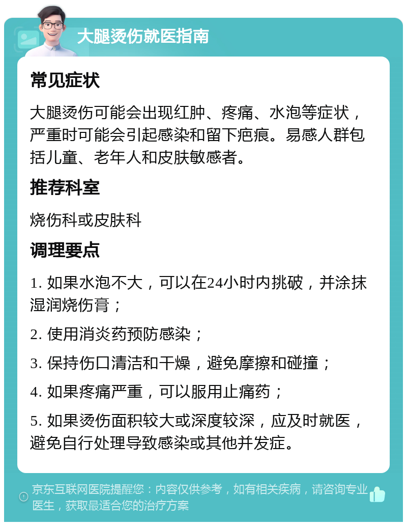 大腿烫伤就医指南 常见症状 大腿烫伤可能会出现红肿、疼痛、水泡等症状，严重时可能会引起感染和留下疤痕。易感人群包括儿童、老年人和皮肤敏感者。 推荐科室 烧伤科或皮肤科 调理要点 1. 如果水泡不大，可以在24小时内挑破，并涂抹湿润烧伤膏； 2. 使用消炎药预防感染； 3. 保持伤口清洁和干燥，避免摩擦和碰撞； 4. 如果疼痛严重，可以服用止痛药； 5. 如果烫伤面积较大或深度较深，应及时就医，避免自行处理导致感染或其他并发症。