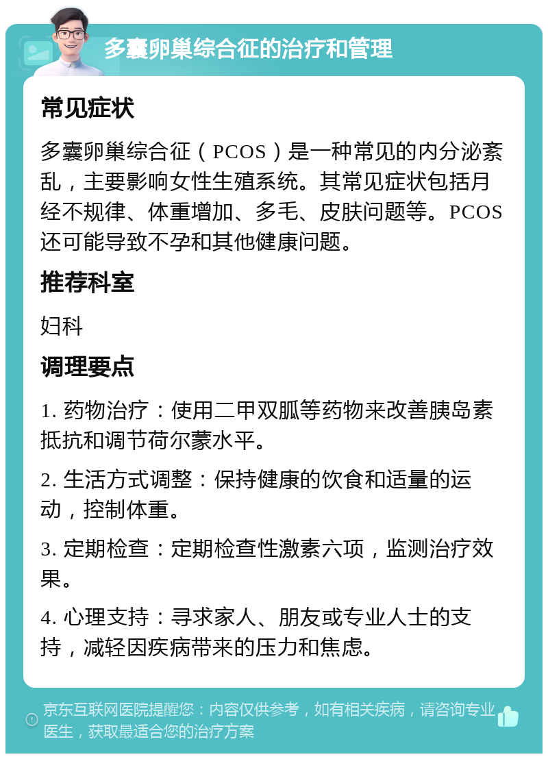 多囊卵巢综合征的治疗和管理 常见症状 多囊卵巢综合征（PCOS）是一种常见的内分泌紊乱，主要影响女性生殖系统。其常见症状包括月经不规律、体重增加、多毛、皮肤问题等。PCOS还可能导致不孕和其他健康问题。 推荐科室 妇科 调理要点 1. 药物治疗：使用二甲双胍等药物来改善胰岛素抵抗和调节荷尔蒙水平。 2. 生活方式调整：保持健康的饮食和适量的运动，控制体重。 3. 定期检查：定期检查性激素六项，监测治疗效果。 4. 心理支持：寻求家人、朋友或专业人士的支持，减轻因疾病带来的压力和焦虑。