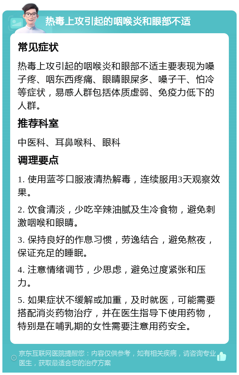 热毒上攻引起的咽喉炎和眼部不适 常见症状 热毒上攻引起的咽喉炎和眼部不适主要表现为嗓子疼、咽东西疼痛、眼睛眼屎多、嗓子干、怕冷等症状，易感人群包括体质虚弱、免疫力低下的人群。 推荐科室 中医科、耳鼻喉科、眼科 调理要点 1. 使用蓝芩口服液清热解毒，连续服用3天观察效果。 2. 饮食清淡，少吃辛辣油腻及生冷食物，避免刺激咽喉和眼睛。 3. 保持良好的作息习惯，劳逸结合，避免熬夜，保证充足的睡眠。 4. 注意情绪调节，少思虑，避免过度紧张和压力。 5. 如果症状不缓解或加重，及时就医，可能需要搭配消炎药物治疗，并在医生指导下使用药物，特别是在哺乳期的女性需要注意用药安全。