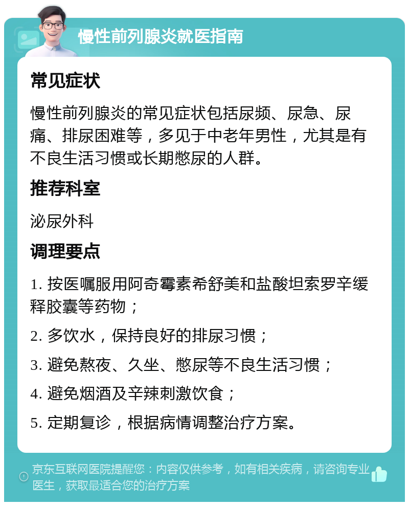 慢性前列腺炎就医指南 常见症状 慢性前列腺炎的常见症状包括尿频、尿急、尿痛、排尿困难等，多见于中老年男性，尤其是有不良生活习惯或长期憋尿的人群。 推荐科室 泌尿外科 调理要点 1. 按医嘱服用阿奇霉素希舒美和盐酸坦索罗辛缓释胶囊等药物； 2. 多饮水，保持良好的排尿习惯； 3. 避免熬夜、久坐、憋尿等不良生活习惯； 4. 避免烟酒及辛辣刺激饮食； 5. 定期复诊，根据病情调整治疗方案。