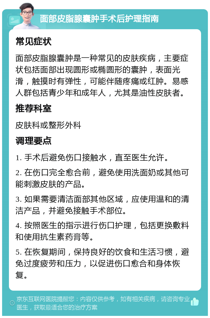 面部皮脂腺囊肿手术后护理指南 常见症状 面部皮脂腺囊肿是一种常见的皮肤疾病，主要症状包括面部出现圆形或椭圆形的囊肿，表面光滑，触摸时有弹性，可能伴随疼痛或红肿。易感人群包括青少年和成年人，尤其是油性皮肤者。 推荐科室 皮肤科或整形外科 调理要点 1. 手术后避免伤口接触水，直至医生允许。 2. 在伤口完全愈合前，避免使用洗面奶或其他可能刺激皮肤的产品。 3. 如果需要清洁面部其他区域，应使用温和的清洁产品，并避免接触手术部位。 4. 按照医生的指示进行伤口护理，包括更换敷料和使用抗生素药膏等。 5. 在恢复期间，保持良好的饮食和生活习惯，避免过度疲劳和压力，以促进伤口愈合和身体恢复。