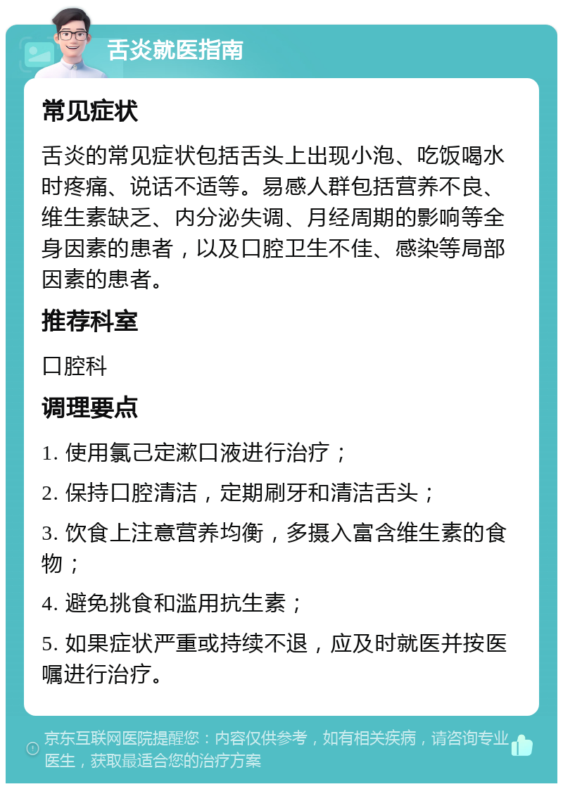 舌炎就医指南 常见症状 舌炎的常见症状包括舌头上出现小泡、吃饭喝水时疼痛、说话不适等。易感人群包括营养不良、维生素缺乏、内分泌失调、月经周期的影响等全身因素的患者，以及口腔卫生不佳、感染等局部因素的患者。 推荐科室 口腔科 调理要点 1. 使用氯己定漱口液进行治疗； 2. 保持口腔清洁，定期刷牙和清洁舌头； 3. 饮食上注意营养均衡，多摄入富含维生素的食物； 4. 避免挑食和滥用抗生素； 5. 如果症状严重或持续不退，应及时就医并按医嘱进行治疗。