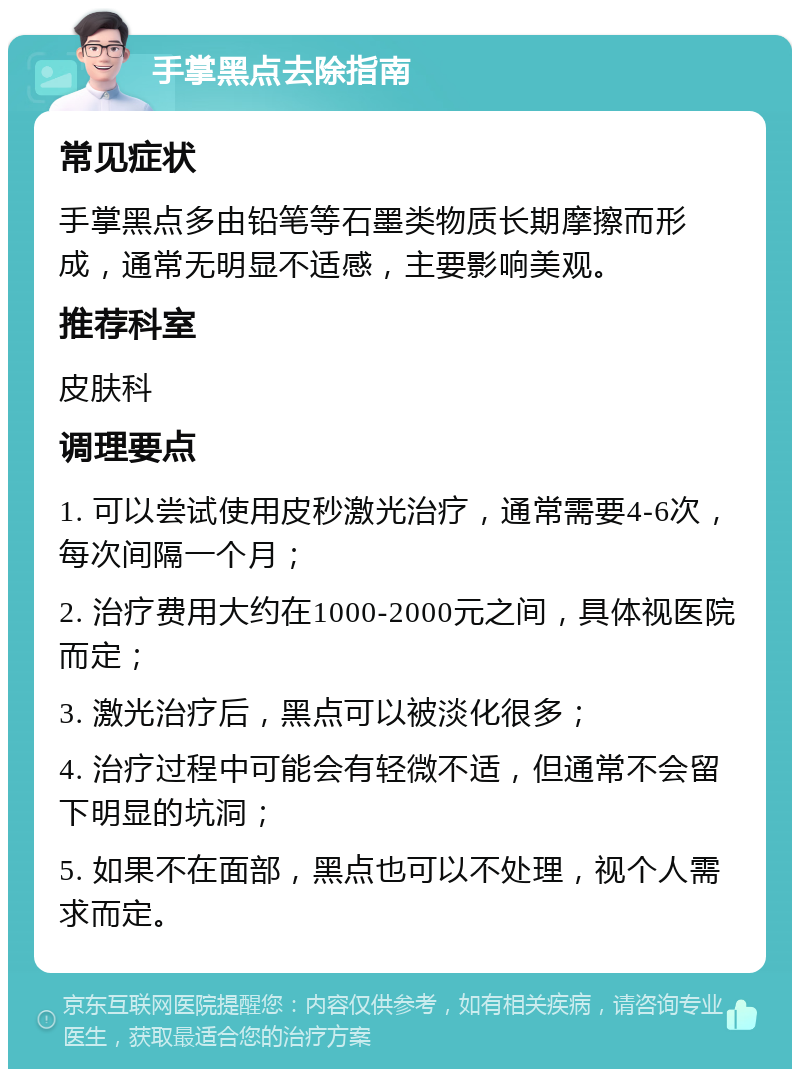 手掌黑点去除指南 常见症状 手掌黑点多由铅笔等石墨类物质长期摩擦而形成，通常无明显不适感，主要影响美观。 推荐科室 皮肤科 调理要点 1. 可以尝试使用皮秒激光治疗，通常需要4-6次，每次间隔一个月； 2. 治疗费用大约在1000-2000元之间，具体视医院而定； 3. 激光治疗后，黑点可以被淡化很多； 4. 治疗过程中可能会有轻微不适，但通常不会留下明显的坑洞； 5. 如果不在面部，黑点也可以不处理，视个人需求而定。