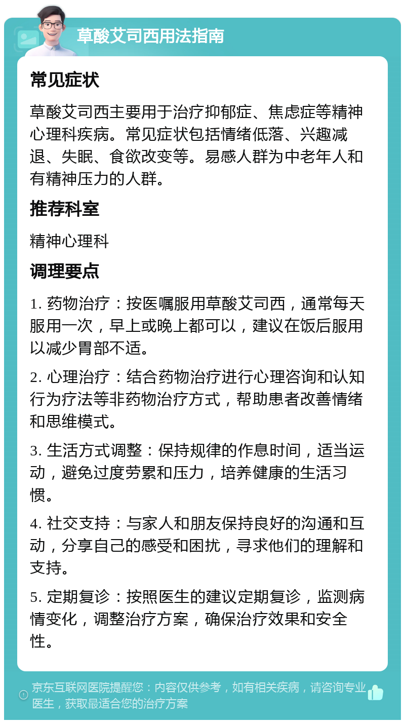 草酸艾司西用法指南 常见症状 草酸艾司西主要用于治疗抑郁症、焦虑症等精神心理科疾病。常见症状包括情绪低落、兴趣减退、失眠、食欲改变等。易感人群为中老年人和有精神压力的人群。 推荐科室 精神心理科 调理要点 1. 药物治疗：按医嘱服用草酸艾司西，通常每天服用一次，早上或晚上都可以，建议在饭后服用以减少胃部不适。 2. 心理治疗：结合药物治疗进行心理咨询和认知行为疗法等非药物治疗方式，帮助患者改善情绪和思维模式。 3. 生活方式调整：保持规律的作息时间，适当运动，避免过度劳累和压力，培养健康的生活习惯。 4. 社交支持：与家人和朋友保持良好的沟通和互动，分享自己的感受和困扰，寻求他们的理解和支持。 5. 定期复诊：按照医生的建议定期复诊，监测病情变化，调整治疗方案，确保治疗效果和安全性。