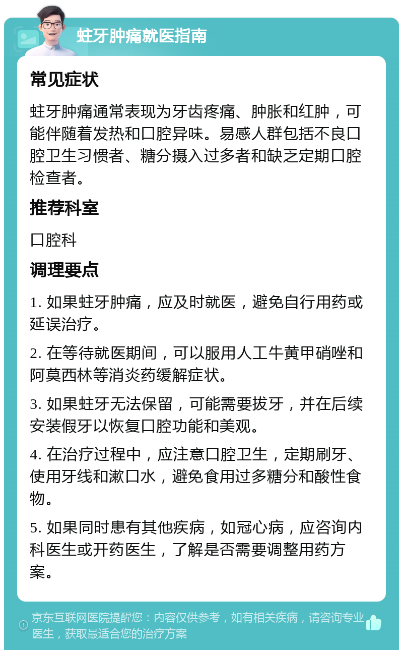 蛀牙肿痛就医指南 常见症状 蛀牙肿痛通常表现为牙齿疼痛、肿胀和红肿，可能伴随着发热和口腔异味。易感人群包括不良口腔卫生习惯者、糖分摄入过多者和缺乏定期口腔检查者。 推荐科室 口腔科 调理要点 1. 如果蛀牙肿痛，应及时就医，避免自行用药或延误治疗。 2. 在等待就医期间，可以服用人工牛黄甲硝唑和阿莫西林等消炎药缓解症状。 3. 如果蛀牙无法保留，可能需要拔牙，并在后续安装假牙以恢复口腔功能和美观。 4. 在治疗过程中，应注意口腔卫生，定期刷牙、使用牙线和漱口水，避免食用过多糖分和酸性食物。 5. 如果同时患有其他疾病，如冠心病，应咨询内科医生或开药医生，了解是否需要调整用药方案。