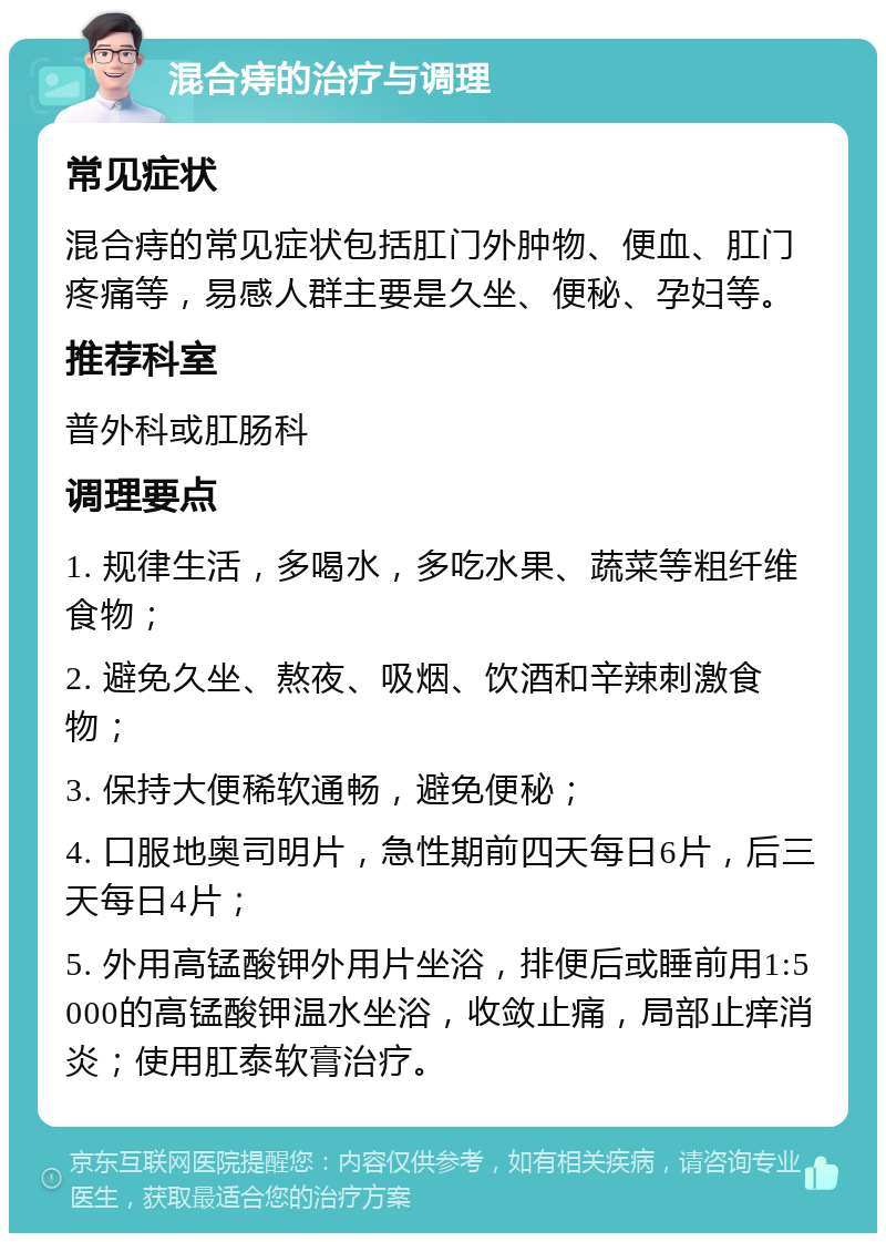 混合痔的治疗与调理 常见症状 混合痔的常见症状包括肛门外肿物、便血、肛门疼痛等，易感人群主要是久坐、便秘、孕妇等。 推荐科室 普外科或肛肠科 调理要点 1. 规律生活，多喝水，多吃水果、蔬菜等粗纤维食物； 2. 避免久坐、熬夜、吸烟、饮酒和辛辣刺激食物； 3. 保持大便稀软通畅，避免便秘； 4. 口服地奥司明片，急性期前四天每日6片，后三天每日4片； 5. 外用高锰酸钾外用片坐浴，排便后或睡前用1:5000的高锰酸钾温水坐浴，收敛止痛，局部止痒消炎；使用肛泰软膏治疗。