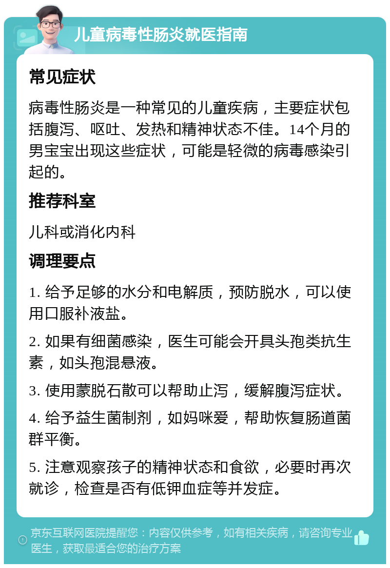 儿童病毒性肠炎就医指南 常见症状 病毒性肠炎是一种常见的儿童疾病，主要症状包括腹泻、呕吐、发热和精神状态不佳。14个月的男宝宝出现这些症状，可能是轻微的病毒感染引起的。 推荐科室 儿科或消化内科 调理要点 1. 给予足够的水分和电解质，预防脱水，可以使用口服补液盐。 2. 如果有细菌感染，医生可能会开具头孢类抗生素，如头孢混悬液。 3. 使用蒙脱石散可以帮助止泻，缓解腹泻症状。 4. 给予益生菌制剂，如妈咪爱，帮助恢复肠道菌群平衡。 5. 注意观察孩子的精神状态和食欲，必要时再次就诊，检查是否有低钾血症等并发症。