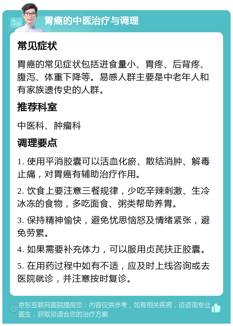 胃癌的中医治疗与调理 常见症状 胃癌的常见症状包括进食量小、胃疼、后背疼、腹泻、体重下降等。易感人群主要是中老年人和有家族遗传史的人群。 推荐科室 中医科、肿瘤科 调理要点 1. 使用平消胶囊可以活血化瘀、散结消肿、解毒止痛，对胃癌有辅助治疗作用。 2. 饮食上要注意三餐规律，少吃辛辣刺激、生冷冰冻的食物，多吃面食、粥类帮助养胃。 3. 保持精神愉快，避免忧思恼怒及情绪紧张，避免劳累。 4. 如果需要补充体力，可以服用贞芪扶正胶囊。 5. 在用药过程中如有不适，应及时上线咨询或去医院就诊，并注意按时复诊。