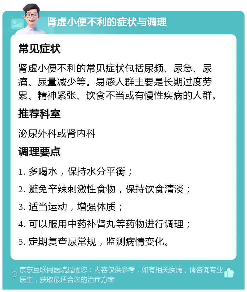 肾虚小便不利的症状与调理 常见症状 肾虚小便不利的常见症状包括尿频、尿急、尿痛、尿量减少等。易感人群主要是长期过度劳累、精神紧张、饮食不当或有慢性疾病的人群。 推荐科室 泌尿外科或肾内科 调理要点 1. 多喝水，保持水分平衡； 2. 避免辛辣刺激性食物，保持饮食清淡； 3. 适当运动，增强体质； 4. 可以服用中药补肾丸等药物进行调理； 5. 定期复查尿常规，监测病情变化。