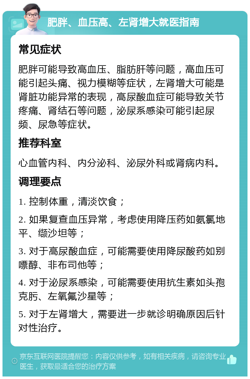 肥胖、血压高、左肾增大就医指南 常见症状 肥胖可能导致高血压、脂肪肝等问题，高血压可能引起头痛、视力模糊等症状，左肾增大可能是肾脏功能异常的表现，高尿酸血症可能导致关节疼痛、肾结石等问题，泌尿系感染可能引起尿频、尿急等症状。 推荐科室 心血管内科、内分泌科、泌尿外科或肾病内科。 调理要点 1. 控制体重，清淡饮食； 2. 如果复查血压异常，考虑使用降压药如氨氯地平、缬沙坦等； 3. 对于高尿酸血症，可能需要使用降尿酸药如别嘌醇、非布司他等； 4. 对于泌尿系感染，可能需要使用抗生素如头孢克肟、左氧氟沙星等； 5. 对于左肾增大，需要进一步就诊明确原因后针对性治疗。