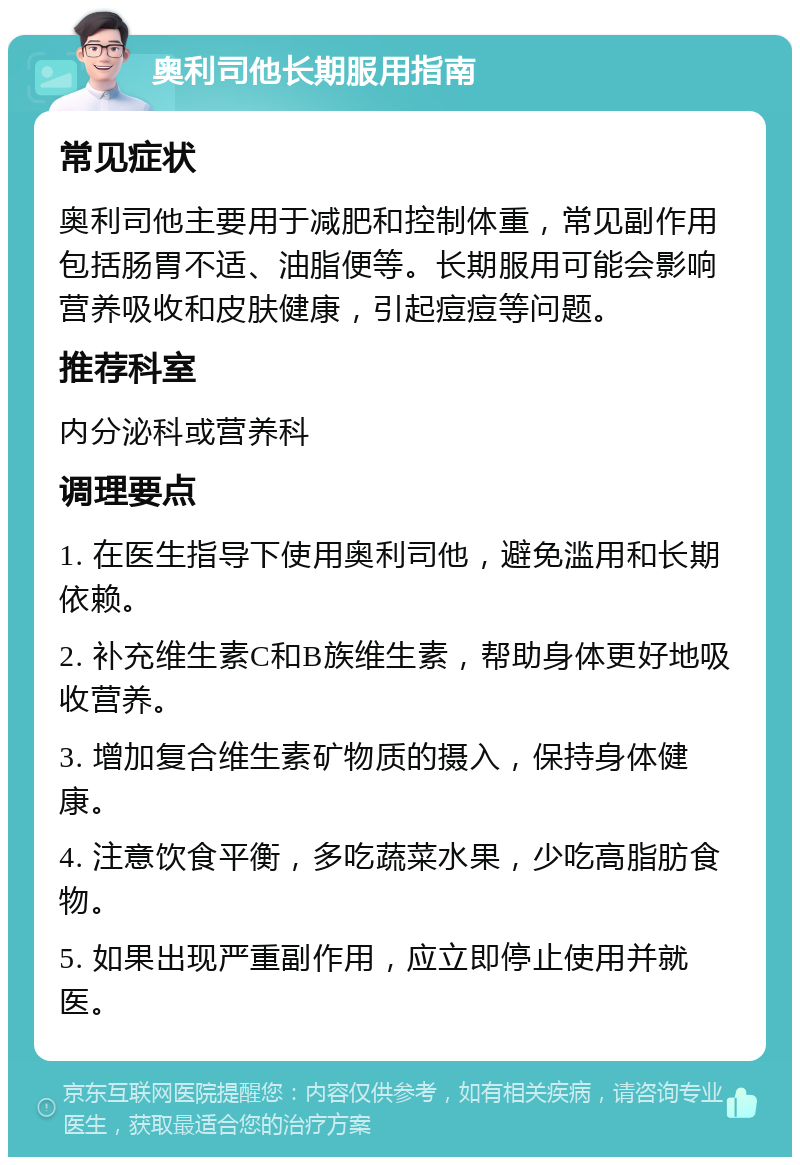 奥利司他长期服用指南 常见症状 奥利司他主要用于减肥和控制体重，常见副作用包括肠胃不适、油脂便等。长期服用可能会影响营养吸收和皮肤健康，引起痘痘等问题。 推荐科室 内分泌科或营养科 调理要点 1. 在医生指导下使用奥利司他，避免滥用和长期依赖。 2. 补充维生素C和B族维生素，帮助身体更好地吸收营养。 3. 增加复合维生素矿物质的摄入，保持身体健康。 4. 注意饮食平衡，多吃蔬菜水果，少吃高脂肪食物。 5. 如果出现严重副作用，应立即停止使用并就医。