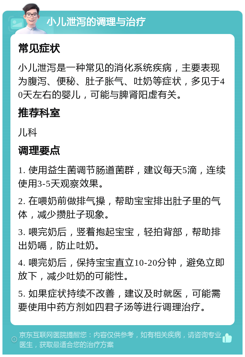 小儿泄泻的调理与治疗 常见症状 小儿泄泻是一种常见的消化系统疾病，主要表现为腹泻、便秘、肚子胀气、吐奶等症状，多见于40天左右的婴儿，可能与脾肾阳虚有关。 推荐科室 儿科 调理要点 1. 使用益生菌调节肠道菌群，建议每天5滴，连续使用3-5天观察效果。 2. 在喂奶前做排气操，帮助宝宝排出肚子里的气体，减少攒肚子现象。 3. 喂完奶后，竖着抱起宝宝，轻拍背部，帮助排出奶嗝，防止吐奶。 4. 喂完奶后，保持宝宝直立10-20分钟，避免立即放下，减少吐奶的可能性。 5. 如果症状持续不改善，建议及时就医，可能需要使用中药方剂如四君子汤等进行调理治疗。