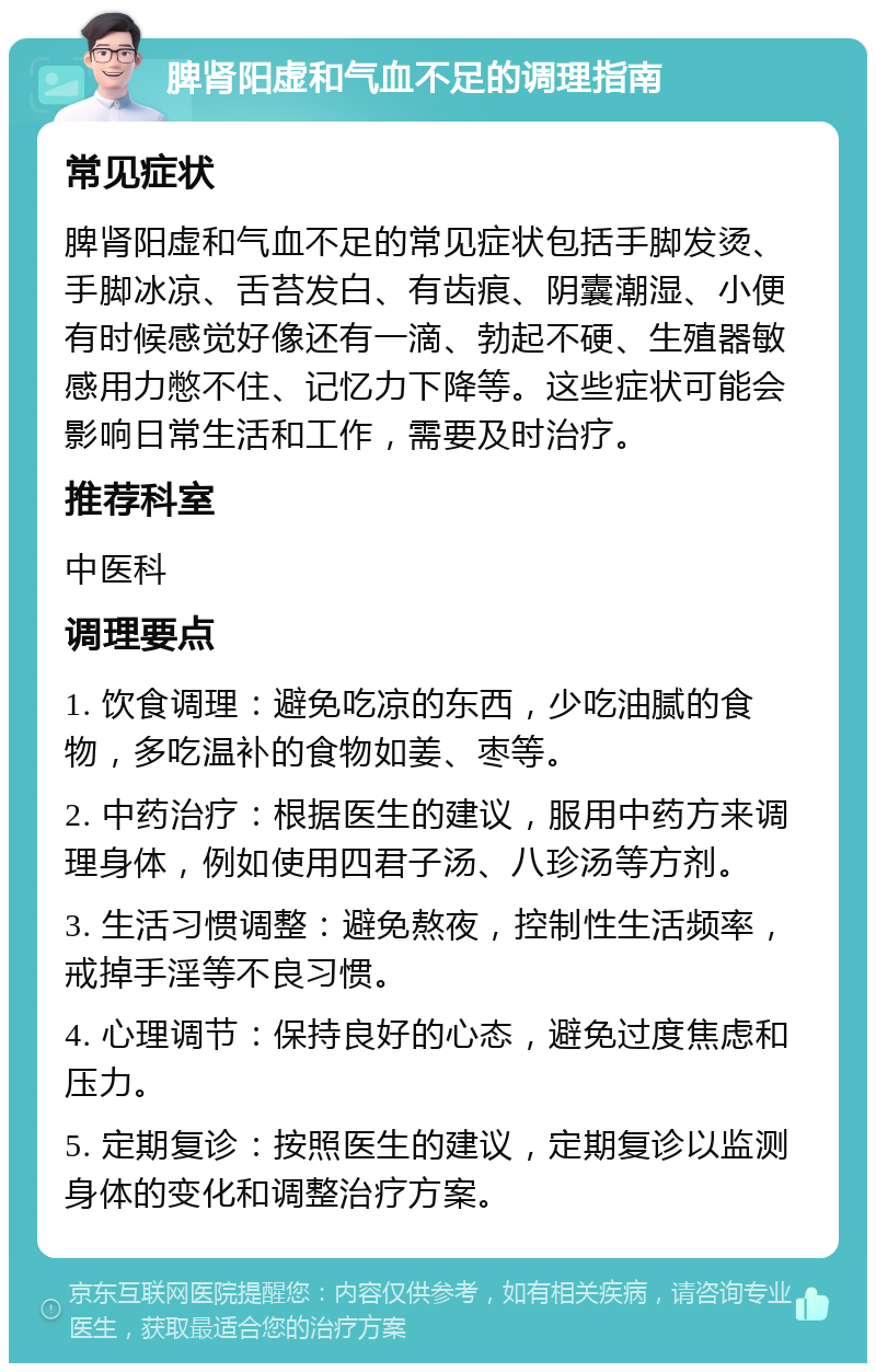 脾肾阳虚和气血不足的调理指南 常见症状 脾肾阳虚和气血不足的常见症状包括手脚发烫、手脚冰凉、舌苔发白、有齿痕、阴囊潮湿、小便有时候感觉好像还有一滴、勃起不硬、生殖器敏感用力憋不住、记忆力下降等。这些症状可能会影响日常生活和工作，需要及时治疗。 推荐科室 中医科 调理要点 1. 饮食调理：避免吃凉的东西，少吃油腻的食物，多吃温补的食物如姜、枣等。 2. 中药治疗：根据医生的建议，服用中药方来调理身体，例如使用四君子汤、八珍汤等方剂。 3. 生活习惯调整：避免熬夜，控制性生活频率，戒掉手淫等不良习惯。 4. 心理调节：保持良好的心态，避免过度焦虑和压力。 5. 定期复诊：按照医生的建议，定期复诊以监测身体的变化和调整治疗方案。