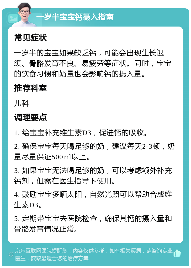 一岁半宝宝钙摄入指南 常见症状 一岁半的宝宝如果缺乏钙，可能会出现生长迟缓、骨骼发育不良、易疲劳等症状。同时，宝宝的饮食习惯和奶量也会影响钙的摄入量。 推荐科室 儿科 调理要点 1. 给宝宝补充维生素D3，促进钙的吸收。 2. 确保宝宝每天喝足够的奶，建议每天2-3顿，奶量尽量保证500ml以上。 3. 如果宝宝无法喝足够的奶，可以考虑额外补充钙剂，但需在医生指导下使用。 4. 鼓励宝宝多晒太阳，自然光照可以帮助合成维生素D3。 5. 定期带宝宝去医院检查，确保其钙的摄入量和骨骼发育情况正常。