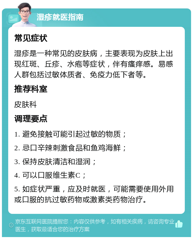 湿疹就医指南 常见症状 湿疹是一种常见的皮肤病，主要表现为皮肤上出现红斑、丘疹、水疱等症状，伴有瘙痒感。易感人群包括过敏体质者、免疫力低下者等。 推荐科室 皮肤科 调理要点 1. 避免接触可能引起过敏的物质； 2. 忌口辛辣刺激食品和鱼鸡海鲜； 3. 保持皮肤清洁和湿润； 4. 可以口服维生素C； 5. 如症状严重，应及时就医，可能需要使用外用或口服的抗过敏药物或激素类药物治疗。