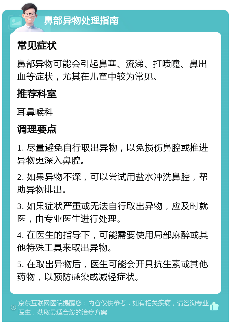 鼻部异物处理指南 常见症状 鼻部异物可能会引起鼻塞、流涕、打喷嚏、鼻出血等症状，尤其在儿童中较为常见。 推荐科室 耳鼻喉科 调理要点 1. 尽量避免自行取出异物，以免损伤鼻腔或推进异物更深入鼻腔。 2. 如果异物不深，可以尝试用盐水冲洗鼻腔，帮助异物排出。 3. 如果症状严重或无法自行取出异物，应及时就医，由专业医生进行处理。 4. 在医生的指导下，可能需要使用局部麻醉或其他特殊工具来取出异物。 5. 在取出异物后，医生可能会开具抗生素或其他药物，以预防感染或减轻症状。