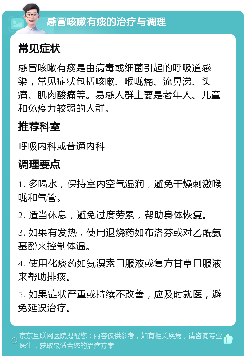 感冒咳嗽有痰的治疗与调理 常见症状 感冒咳嗽有痰是由病毒或细菌引起的呼吸道感染，常见症状包括咳嗽、喉咙痛、流鼻涕、头痛、肌肉酸痛等。易感人群主要是老年人、儿童和免疫力较弱的人群。 推荐科室 呼吸内科或普通内科 调理要点 1. 多喝水，保持室内空气湿润，避免干燥刺激喉咙和气管。 2. 适当休息，避免过度劳累，帮助身体恢复。 3. 如果有发热，使用退烧药如布洛芬或对乙酰氨基酚来控制体温。 4. 使用化痰药如氨溴索口服液或复方甘草口服液来帮助排痰。 5. 如果症状严重或持续不改善，应及时就医，避免延误治疗。