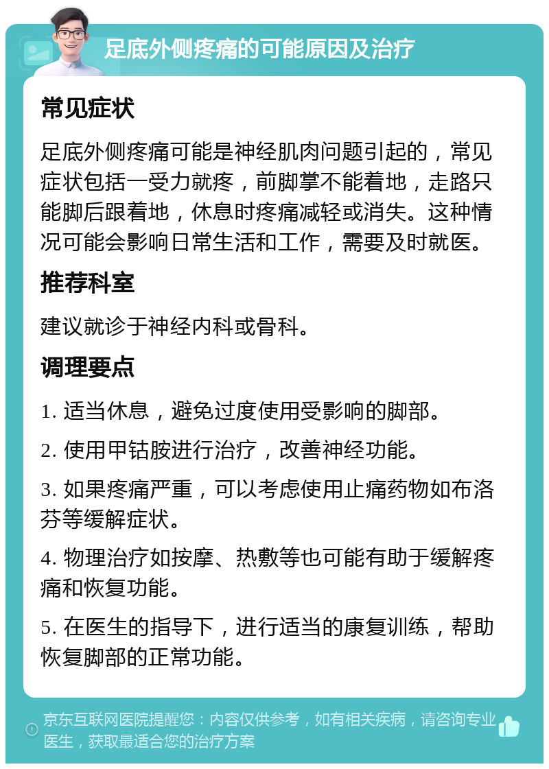 足底外侧疼痛的可能原因及治疗 常见症状 足底外侧疼痛可能是神经肌肉问题引起的，常见症状包括一受力就疼，前脚掌不能着地，走路只能脚后跟着地，休息时疼痛减轻或消失。这种情况可能会影响日常生活和工作，需要及时就医。 推荐科室 建议就诊于神经内科或骨科。 调理要点 1. 适当休息，避免过度使用受影响的脚部。 2. 使用甲钴胺进行治疗，改善神经功能。 3. 如果疼痛严重，可以考虑使用止痛药物如布洛芬等缓解症状。 4. 物理治疗如按摩、热敷等也可能有助于缓解疼痛和恢复功能。 5. 在医生的指导下，进行适当的康复训练，帮助恢复脚部的正常功能。