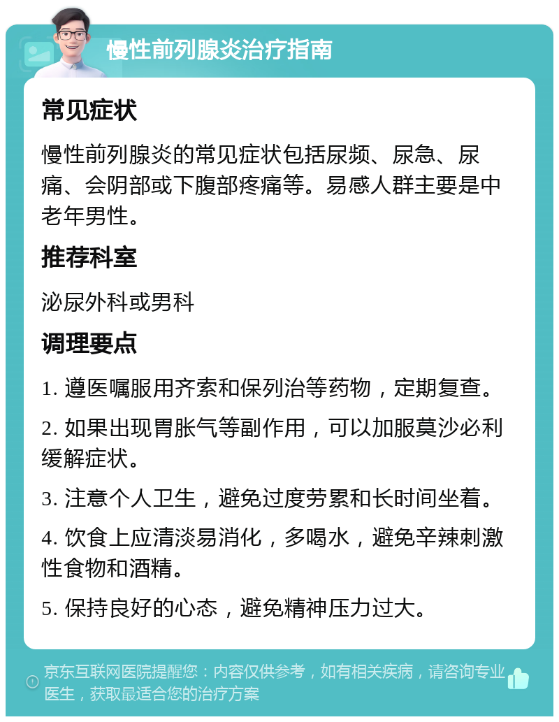 慢性前列腺炎治疗指南 常见症状 慢性前列腺炎的常见症状包括尿频、尿急、尿痛、会阴部或下腹部疼痛等。易感人群主要是中老年男性。 推荐科室 泌尿外科或男科 调理要点 1. 遵医嘱服用齐索和保列治等药物，定期复查。 2. 如果出现胃胀气等副作用，可以加服莫沙必利缓解症状。 3. 注意个人卫生，避免过度劳累和长时间坐着。 4. 饮食上应清淡易消化，多喝水，避免辛辣刺激性食物和酒精。 5. 保持良好的心态，避免精神压力过大。