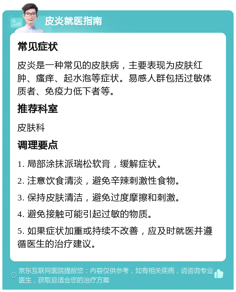 皮炎就医指南 常见症状 皮炎是一种常见的皮肤病，主要表现为皮肤红肿、瘙痒、起水泡等症状。易感人群包括过敏体质者、免疫力低下者等。 推荐科室 皮肤科 调理要点 1. 局部涂抹派瑞松软膏，缓解症状。 2. 注意饮食清淡，避免辛辣刺激性食物。 3. 保持皮肤清洁，避免过度摩擦和刺激。 4. 避免接触可能引起过敏的物质。 5. 如果症状加重或持续不改善，应及时就医并遵循医生的治疗建议。