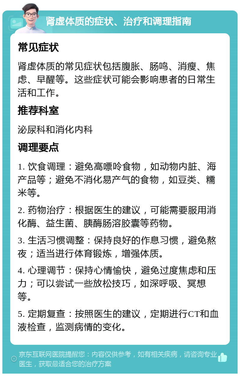 肾虚体质的症状、治疗和调理指南 常见症状 肾虚体质的常见症状包括腹胀、肠鸣、消瘦、焦虑、早醒等。这些症状可能会影响患者的日常生活和工作。 推荐科室 泌尿科和消化内科 调理要点 1. 饮食调理：避免高嘌呤食物，如动物内脏、海产品等；避免不消化易产气的食物，如豆类、糯米等。 2. 药物治疗：根据医生的建议，可能需要服用消化酶、益生菌、胰酶肠溶胶囊等药物。 3. 生活习惯调整：保持良好的作息习惯，避免熬夜；适当进行体育锻炼，增强体质。 4. 心理调节：保持心情愉快，避免过度焦虑和压力；可以尝试一些放松技巧，如深呼吸、冥想等。 5. 定期复查：按照医生的建议，定期进行CT和血液检查，监测病情的变化。