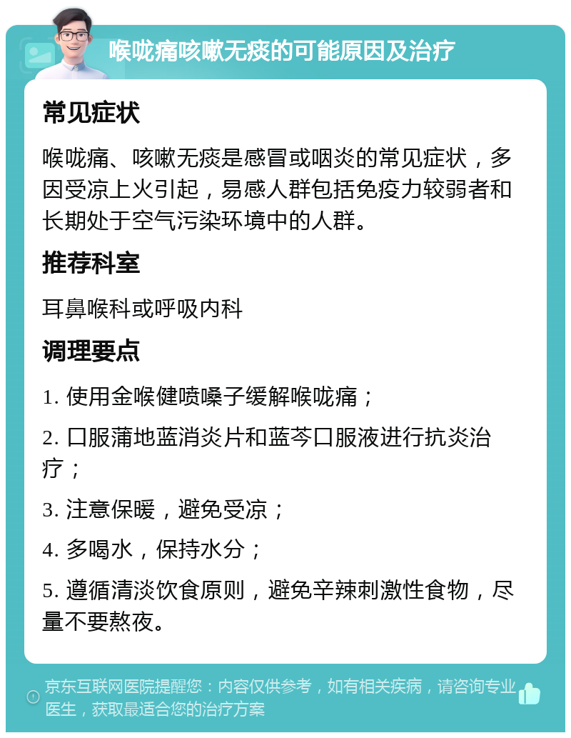 喉咙痛咳嗽无痰的可能原因及治疗 常见症状 喉咙痛、咳嗽无痰是感冒或咽炎的常见症状，多因受凉上火引起，易感人群包括免疫力较弱者和长期处于空气污染环境中的人群。 推荐科室 耳鼻喉科或呼吸内科 调理要点 1. 使用金喉健喷嗓子缓解喉咙痛； 2. 口服蒲地蓝消炎片和蓝芩口服液进行抗炎治疗； 3. 注意保暖，避免受凉； 4. 多喝水，保持水分； 5. 遵循清淡饮食原则，避免辛辣刺激性食物，尽量不要熬夜。