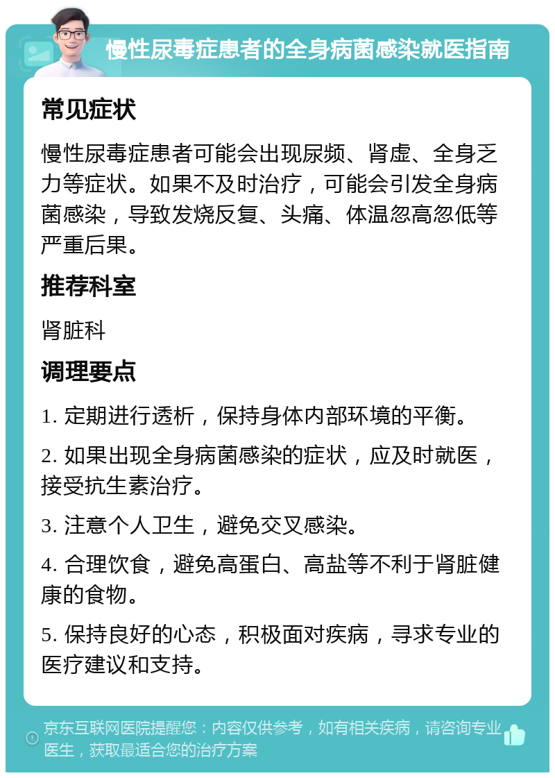 慢性尿毒症患者的全身病菌感染就医指南 常见症状 慢性尿毒症患者可能会出现尿频、肾虚、全身乏力等症状。如果不及时治疗，可能会引发全身病菌感染，导致发烧反复、头痛、体温忽高忽低等严重后果。 推荐科室 肾脏科 调理要点 1. 定期进行透析，保持身体内部环境的平衡。 2. 如果出现全身病菌感染的症状，应及时就医，接受抗生素治疗。 3. 注意个人卫生，避免交叉感染。 4. 合理饮食，避免高蛋白、高盐等不利于肾脏健康的食物。 5. 保持良好的心态，积极面对疾病，寻求专业的医疗建议和支持。