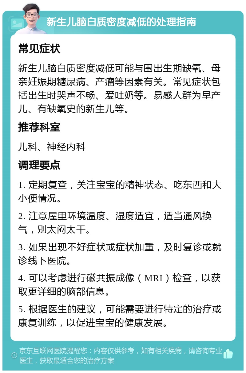 新生儿脑白质密度减低的处理指南 常见症状 新生儿脑白质密度减低可能与围出生期缺氧、母亲妊娠期糖尿病、产瘤等因素有关。常见症状包括出生时哭声不畅、爱吐奶等。易感人群为早产儿、有缺氧史的新生儿等。 推荐科室 儿科、神经内科 调理要点 1. 定期复查，关注宝宝的精神状态、吃东西和大小便情况。 2. 注意屋里环境温度、湿度适宜，适当通风换气，别太闷太干。 3. 如果出现不好症状或症状加重，及时复诊或就诊线下医院。 4. 可以考虑进行磁共振成像（MRI）检查，以获取更详细的脑部信息。 5. 根据医生的建议，可能需要进行特定的治疗或康复训练，以促进宝宝的健康发展。