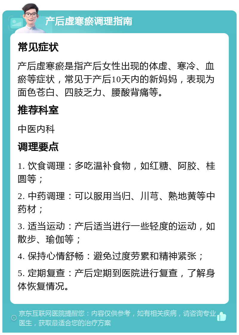 产后虚寒瘀调理指南 常见症状 产后虚寒瘀是指产后女性出现的体虚、寒冷、血瘀等症状，常见于产后10天内的新妈妈，表现为面色苍白、四肢乏力、腰酸背痛等。 推荐科室 中医内科 调理要点 1. 饮食调理：多吃温补食物，如红糖、阿胶、桂圆等； 2. 中药调理：可以服用当归、川芎、熟地黄等中药材； 3. 适当运动：产后适当进行一些轻度的运动，如散步、瑜伽等； 4. 保持心情舒畅：避免过度劳累和精神紧张； 5. 定期复查：产后定期到医院进行复查，了解身体恢复情况。